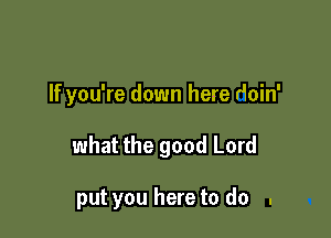 If you're down here doin'

what the good Lord

put you here to do .