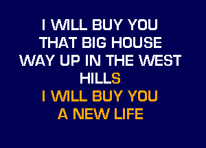 I WILL BUY YOU
THAT BIG HOUSE
WAY UP IN THE WEST
HILLS
I WILL BUY YOU
A NEW LIFE