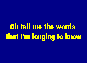 0h tell me lhe words

that I'm longing to know