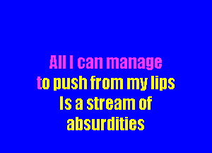H I can manage

I0 IlllSh from W lillS
IS El stream 0f
absurdities