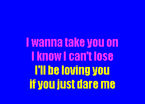 I wanna take V01! on

I imam can't lose
I'll be loving vou
if you iust dare me