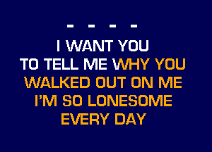 I WANT YOU
TO TELL ME WHY YOU
WALKED OUT ON ME
I'M SO LONESOME
EVERY DAY