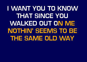 I WANT YOU TO KNOW
THAT SINCE YOU
WALKED OUT ON ME
NOTHIN' SEEMS TO BE
THE SAME OLD WAY