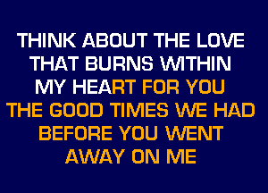 THINK ABOUT THE LOVE
THAT BURNS WITHIN
MY HEART FOR YOU
THE GOOD TIMES WE HAD
BEFORE YOU WENT
AWAY ON ME