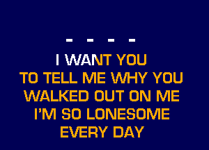 I WANT YOU
TO TELL ME WHY YOU
WALKED OUT ON ME
I'M SO LONESOME
EVERY DAY