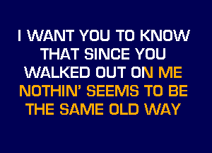 I WANT YOU TO KNOW
THAT SINCE YOU
WALKED OUT ON ME
NOTHIN' SEEMS TO BE
THE SAME OLD WAY