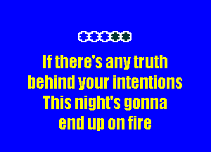 m
If IHBI'B'S any truth

DBIIiIIII U01 intentions
This night's gonna
and UD 0 fire