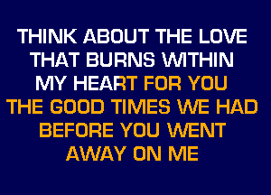 THINK ABOUT THE LOVE
THAT BURNS WITHIN
MY HEART FOR YOU
THE GOOD TIMES WE HAD
BEFORE YOU WENT
AWAY ON ME