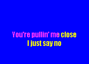 You're nullin' me close
I iust say no