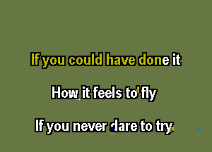 If you could have done it

How, it feels thy

If you never dare to try.