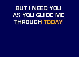 BUT I NEED YOU
AS YOU GUIDE ME
THROUGH TODAY