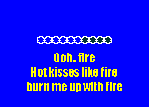 W

00h- fire
Hot kisses like fire
hum ITIB llIJ With fire
