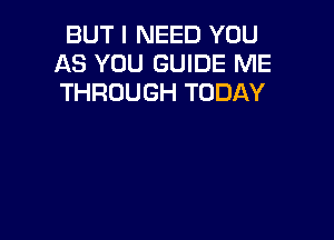 BUT I NEED YOU
AS YOU GUIDE ME
THROUGH TODAY
