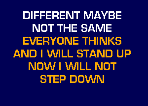 DIFFERENT MAYBE
NOT THE SAME
EVERYONE THINKS
AND I WILL STAND UP
NOW I WLL NOT
STEP DOWN