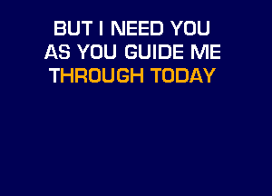 BUT I NEED YOU
AS YOU GUIDE ME
THROUGH TODAY