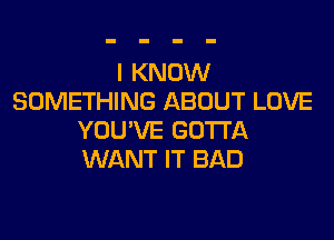 I KNOW
SOMETHING ABOUT LOVE

YOU'VE GOTTA
WANT IT BAD