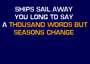 SHIPS SAIL AWAY
YOU LONG TO SAY

A THOUSAND WORDS BUT
SEASONS CHANGE