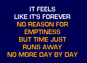 IT FEELS
LIKE ITS FOREVER
N0 REASON FOR
EMPTINESS
BUT TIME JUST
RUNS AWAY
NO MORE DAY BY DAY