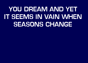 YOU DREAM AND YET
IT SEEMS IN VAIN WHEN
SEASONS CHANGE