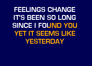 FEELINGS CHANGE
ITS BEEN SO LONG
SINCE I FOUND YOU
YET IT SEEMS LIKE
YESTERDAY