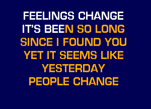 FEELINGS CHANGE
ITS BEEN SO LONG
SINCE I FOUND YOU
YET IT SEEMS LIKE
YESTERDAY
PEOPLE CHANGE