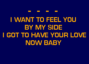 I WANT TO FEEL YOU
BY MY SIDE
I GOT TO HAVE YOUR LOVE
NOW BABY