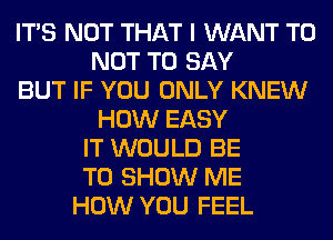 ITS NOT THAT I WANT TO
NOT TO SAY
BUT IF YOU ONLY KNEW
HOW EASY
IT WOULD BE
TO SHOW ME
HOW YOU FEEL