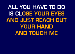 ALL YOU HAVE TO DO
IS CLOSE YOUR EYES
AND JUST REACH OUT
YOUR HAND
AND TOUCH ME