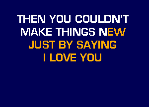 THEN YOU COULDN'T
MAKE THINGS NEW
JUST BY SAYING
I LOVE YOU