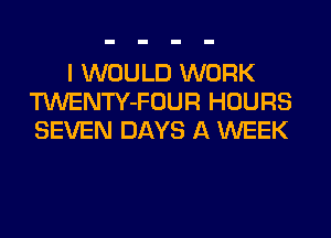 I WOULD WORK
TWENTY-FOUR HOURS
SEVEN DAYS A WEEK