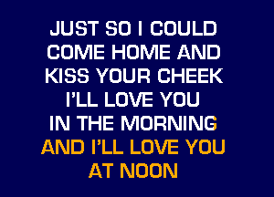 JUST SO I COULD
COME HOME AND
KISS YOUR CHEEK
I'LL LOVE YOU
IN THE MORNING
AND I'LL LOVE YOU
AT NOON