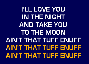 I'LL LOVE YOU

IN THE NIGHT

AND TAKE YOU

TO THE MOON
AIN'T THAT TUFF ENUFF
AIN'T THAT TUFF ENUFF
AIN'T THAT TUFF ENUFF