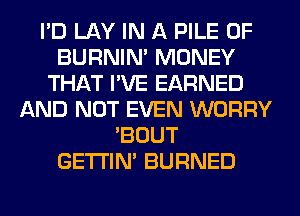 I'D LAY IN A PILE 0F
BURNIN' MONEY
THAT I'VE EARNED
AND NOT EVEN WORRY
'BOUT
GETI'IM BURNED