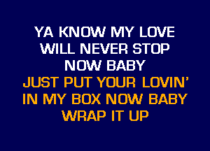 YA KNOW MY LOVE
WILL NEVER STOP
NOW BABY
JUST PUT YOUR LOVIN'
IN MY BOX NOW BABY
WRAP IT UP