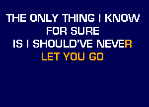 THE ONLY THING I KNOW
FOR SURE
IS I SHOULD'VE NEVER
LET YOU GO