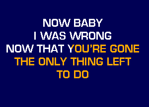 NOW BABY
I WAS WRONG
NOW THAT YOU'RE GONE
THE ONLY THING LEFT
TO DO