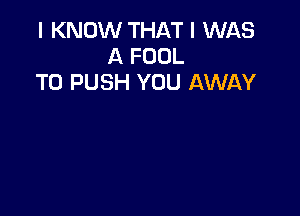 I KNOW THAT I WAS
A FOOL
T0 PUSH YOU AWAY