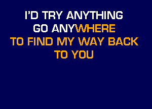 I'D TRY ANYTHING
GO ANYWHERE
TO FIND MY WAY BACK

TO YOU