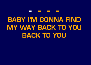 BABY I'M GONNA FIND
MY WAY BACK TO YOU

BACK TO YOU