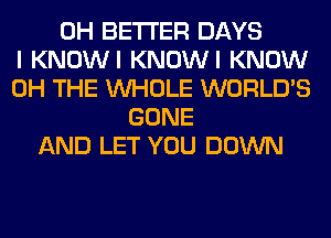 0H BETTER DAYS
I KNOWI KNOWI KNOW
0H THE WHOLE WORLD'S
GONE
AND LET YOU DOWN