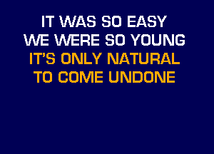 IT WAS 50 EASY
WE WERE SO YOUNG
IT'S ONLY NATURAL
TO COME UNDONE