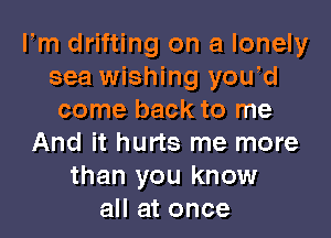 Fm drifting on a lonely
sea wishing yowd
come back to me

And it hurts me more
than you know
all at once