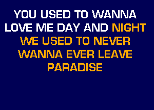 YOU USED TO WANNA
LOVE ME DAY AND NIGHT
WE USED TO NEVER
WANNA EVER LEAVE
PARADISE