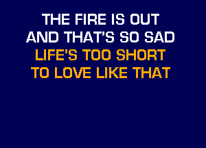 THE FIRE IS OUT
AND THAT'S SO SAD
LIFE'S T00 SHORT
TO LOVE LIKE THAT