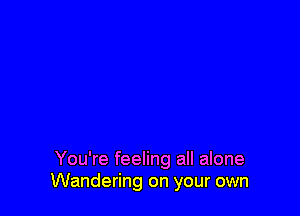 You're feeling all alone
Wandering on your own