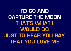 I'D GO AND
CAPTURE THE MOON
THAT'S WHAT I
WOULD DO
JUST TO HEAR YOU SAY
THAT YOU LOVE ME