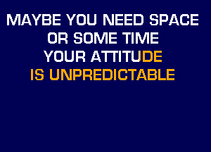 MAYBE YOU NEED SPACE
0R SOME TIME
YOUR ATTITUDE

IS UNPREDICTABLE
