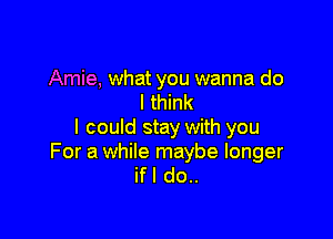 Amie, what you wanna do
I think

I could stay with you

For a while maybe longer
ifl do..