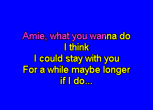 Amie, what you wanna do
I think

I could stay with you

For a while maybe longer
ifl do...