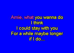 Amie, what you wanna do
I think

I could stay with you

For a while maybe longer
ifl do...